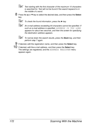 Page 184Scanning With the Machine 172
Text starting with the first character of the maximum 10 characters 
is searched for. Text will not be found if the search keyword is in 
the middle of a word.
8Press the + or , key to select the desired data, and then press the Select 
key.
To check the found information, press the ) key.
An e-mail address exceeding 64 characters cannot be specified. If 
such an e-mail address is specified, 
ADDRESS IS TOO LONG 
appears for about two seconds, and then the screen for...