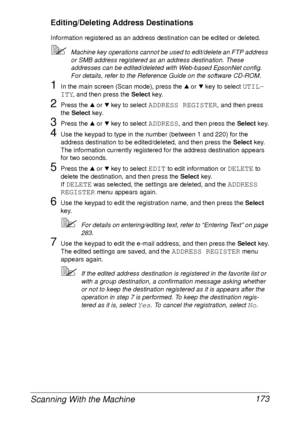 Page 185Scanning With the Machine 173
Editing/Deleting Address Destinations
Information registered as an address destination can be edited or deleted.
Machine key operations cannot be used to edit/delete an FTP address 
or SMB address registered as an address destination. These 
addresses can be edited/deleted with Web-based EpsonNet config. 
For details, refer to the Reference Guide on the software CD-ROM.
1In the main screen (Scan mode), press the + or , key to select UTIL-
ITY
, and then press the Select...