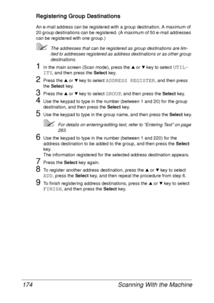 Page 186Scanning With the Machine 174
Registering Group Destinations
An e-mail address can be registered with a group destination. A maximum of 
20 group destinations can be registered. (A maximum of 50 e-mail addresses 
can be registered with one group.)
The addresses that can be registered as group destinations are lim-
ited to addresses registered as address destinations or as other group 
destinations.
1In the main screen (Scan mode), press the + or , key to select UTIL-
ITY
, and then press the Select...