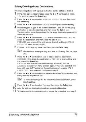 Page 187Scanning With the Machine 175
Editing/Deleting Group Destinations
Information registered with a group destination can be edited or deleted.
1In the main screen (Scan mode), press the + or , key to select UTIL-
ITY
, and then press the Select key.
2Press the + or , key to select ADDRESS REGISTER, and then press 
the Select key.
3Press the + or , key to select GROUP, and then press the Select key.
4Use the keypad to type in the number (between 1 and 20) for the group 
destination to be edited/deleted, and...