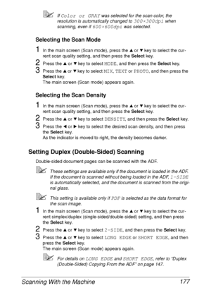 Page 189Scanning With the Machine 177
If Color or GRAY was selected for the scan color, the 
resolution is automatically changed to 
300×300dpi when 
scanning, even if 
600×600dpi was selected.
Selecting the Scan Mode
1In the main screen (Scan mode), press the + or , key to select the cur-
rent scan quality setting, and then press the Select key.
2Press the + or , key to select MODE, and then press the Select key.
3Press the + or , key to select MIX, TEXT or PHOTO, and then press the 
Select key.
The main...