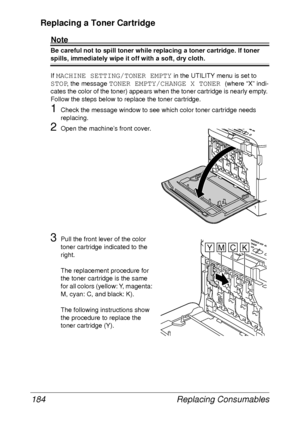 Page 196Replacing Consumables 184
Replacing a Toner Cartridge
Note
Be careful not to spill toner while replacing a toner cartridge. If toner 
spills, immediately wipe it off with a soft, dry cloth.
If 
MACHINE SETTING/TONER EMPTY in the UTILITY menu is set to 
STOP, the message TONER EMPTY/CHANGE X TONER (where “X” indi-
cates the color of the toner) appears when the toner cartridge is nearly empty. 
Follow the steps below to replace the toner cartridge. 
1Check the message window to see which color toner...