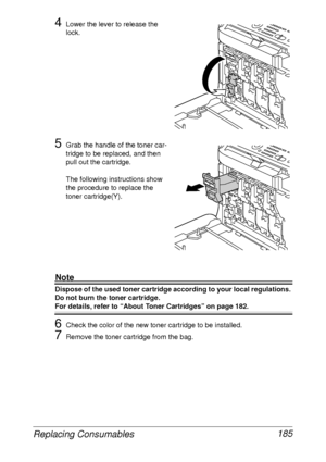 Page 197Replacing Consumables 185
4Lower the lever to release the 
lock.
5Grab the handle of the toner car-
tridge to be replaced, and then 
pull out the cartridge. 
The following instructions show 
the procedure to replace the 
toner cartridge(Y).
Note
Dispose of the used toner cartridge according to your local regulations. 
Do not burn the toner cartridge.
For details, refer to “About Toner Cartridges” on page 182.
6Check the color of the new toner cartridge to be installed.
7Remove the toner cartridge from...