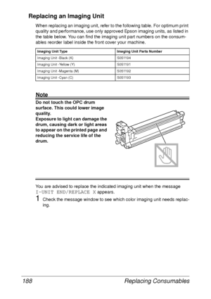 Page 200Replacing Consumables 188
Replacing an Imaging Unit
When replacing an imaging unit, refer to the following table. For optimum print 
quality and performance, use only approved Epson imaging units, as listed in 
the table below. You can find the imaging unit part numbers on the consum-
ables reorder label inside the front cover your machine.
Note
Do not touch the OPC drum 
surface. This could lower image 
quality.
Exposure to light can damage the 
drum, causing dark or light areas 
to appear on the...