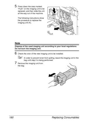 Page 202Replacing Consumables 190
5Press down the area marked 
“Push” on the imaging unit to be 
replaced, and then slide the unit 
all the way out of the machine. 
The following instructions show 
the procedure to replace the 
imaging unit (K).
Note
Dispose of the used imaging unit according to your local regulations.
Do not burn the imaging unit.
6Check the color of the new imaging unit to be installed.
In order to prevent toner from spilling, leave the imaging unit in the 
bag until step 5 is being...