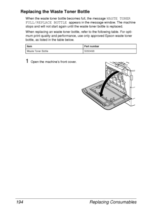 Page 206Replacing Consumables 194
Replacing the Waste Toner Bottle
When the waste toner bottle becomes full, the message WASTE TONER 
FULL/REPLACE BOTTLE 
appears in the message window. The machine 
stops and will not start again until the waste toner bottle is replaced.
When replacing an waste toner bottle, refer to the following table. For opti-
mum print quality and performance, use only approved Epson waste toner 
bottle, as listed in the table below.
1Open the machine’s front cover.
Item Part number
Waste...