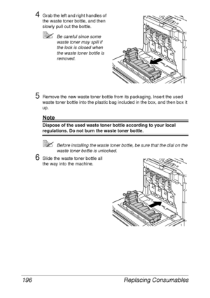 Page 208Replacing Consumables 196
4Grab the left and right handles of 
the waste toner bottle, and then 
slowly pull out the bottle.
Be careful since some 
waste toner may spill if 
the lock is closed when 
the waste toner bottle is 
removed.
5Remove the new waste toner bottle from its packaging. Insert the used 
waste toner bottle into the plastic bag included in the box, and then box it 
up.
Note
Dispose of the used waste toner bottle according to your local 
regulations. Do not burn the waste toner bottle....