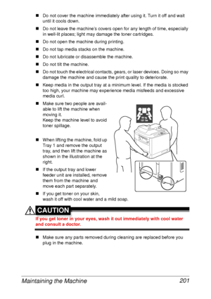 Page 213Maintaining the Machine 201
„Do not cover the machine immediately after using it. Turn it off and wait 
until it cools down.
„Do not leave the machine’s covers open for any length of time, especially 
in well-lit places; light may damage the toner cartridges.
„Do not open the machine during printing.
„Do not tap media stacks on the machine.
„Do not lubricate or disassemble the machine.
„Do not tilt the machine.
„Do not touch the electrical contacts, gears, or laser devices. Doing so may 
damage the...