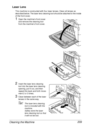 Page 221Cleaning the Machine 209 Laser Lens
This machine is constructed with four laser lenses. Clean all lenses as 
described below. The laser lens cleaning tool should be attached to the inside 
of the front cover.
1Open the machine’s front cover 
and remove the cleaning tool 
from the machine’s front cover.
 
2Insert the laser lens cleaning 
tool into the laser lens cleaning 
opening, pull it out, and then 
repeat this back and forth move-
ment 2 or 3 times.
3Clean between each of the laser 
lenses in the...