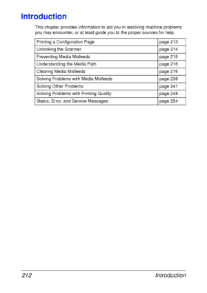 Page 224Introduction 212
Introduction
This chapter provides information to aid you in resolving machine problems 
you may encounter, or at least guide you to the proper sources for help. 
Printing a Configuration Page page 213
Unlocking the Scanner page 214
Preventing Media Misfeeds page 215
Understanding the Media Path page 216
Clearing Media Misfeeds page 216
Solving Problems with Media Misfeeds page 238
Solving Other Problems page 241
Solving Problems with Printing Quality page 248
Status, Error, and Service...
