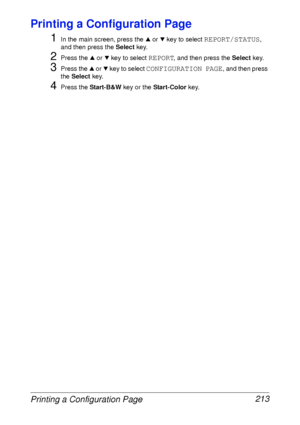 Page 225Printing a Configuration Page 213
Printing a Configuration Page
1
In the main screen, press the + or , key to select REPORT/STATUS, 
and then press the Select key.
2Press the + or , key to select REPORT, and then press the Select key.
3Press the + or , key to select CONFIGURATION PAGE, and then press 
the Select key.
4Press the Start-B&W key or the Start-Color key.
 