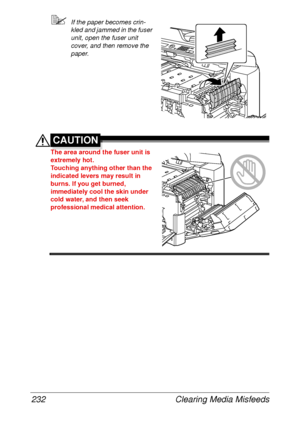 Page 244Clearing Media Misfeeds 232
If the paper becomes crin-
kled and jammed in the fuser 
unit, open the fuser unit 
cover, and then remove the 
paper.
CAUTION
The area around the fuser unit is 
extremely hot.
Touching anything other than the 
indicated levers may result in 
burns. If you get burned, 
immediately cool the skin under 
cold water, and then seek 
professional medical attention.
 