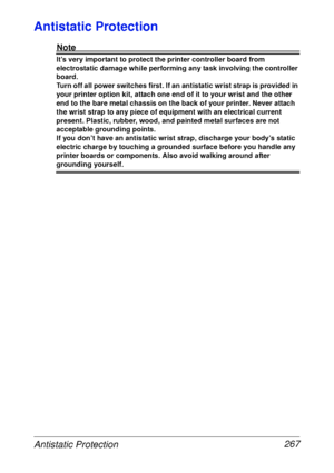 Page 279Antistatic Protection 267
Antistatic Protection
Note
It’s very important to protect the printer controller board from 
electrostatic damage while performing any task involving the controller 
board.
Turn off all power switches first. If an antistatic wrist strap is provided in 
your printer option kit, attach one end of it to your wrist and the other 
end to the bare metal chassis on the back of your printer. Never attach 
the wrist strap to any piece of equipment with an electrical current 
present....