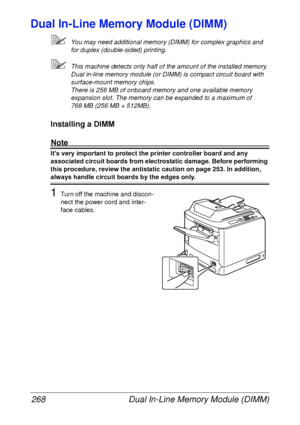 Page 280Dual In-Line Memory Module (DIMM) 268
Dual In-Line Memory Module (DIMM)
You may need additional memory (DIMM) for complex graphics and 
for duplex (double-sided) printing.
This machine detects only half of the amount of the installed memory.
Dual in-line memory module (or DIMM) is compact circuit board with 
surface-mount memory chips.
There is 256 MB of onboard memory and one available memory 
expansion slot. The memory can be expanded to a maximum of 
768 MB (256 MB + 512MB).
Installing a DIMM
Note...