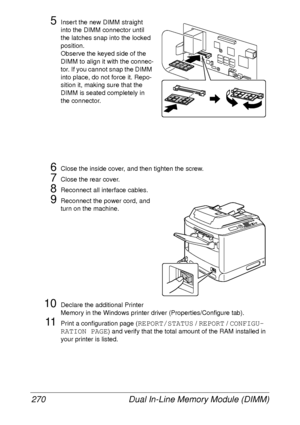 Page 282Dual In-Line Memory Module (DIMM) 270
5Insert the new DIMM straight 
into the DIMM connector until 
the latches snap into the locked 
position.
Observe the keyed side of the 
DIMM to align it with the connec-
tor. If you cannot snap the DIMM 
into place, do not force it. Repo-
sition it, making sure that the 
DIMM is seated completely in 
the connector.
6Close the inside cover, and then tighten the screw.
7Close the rear cover.
8Reconnect all interface cables.
9Reconnect the power cord, and 
turn on the...