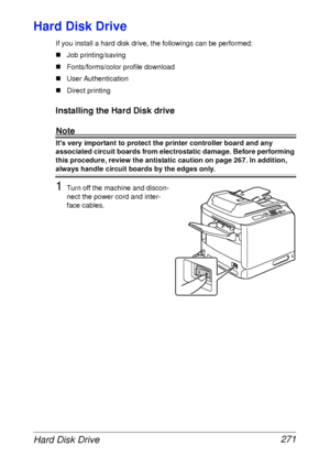 Page 283Hard Disk Drive 271
Hard Disk Drive
If you install a hard disk drive, the followings can be performed:
„Job printing/saving
„Fonts/forms/color profile download
„User Authentication
„Direct printing
Installing the Hard Disk drive
Note
Its very important to protect the printer controller board and any 
associated circuit boards from electrostatic damage. Before performing 
this procedure, review the antistatic caution on page 267. In addition, 
always handle circuit boards by the edges only.
1Turn off the...