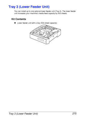 Page 287Tray 3 (Lower Feeder Unit) 275
Tray 3 (Lower Feeder Unit)
You can install up to one optional lower feeder unit (Tray 3). The lower feeder 
unit increases your machine’s media feed capacity by 500 sheets. 
Kit Contents
„Lower feeder unit with a tray (500-sheet capacity)
 