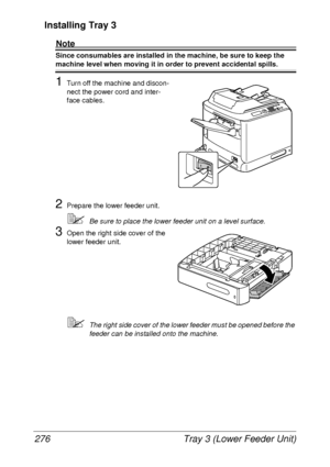 Page 288Tray 3 (Lower Feeder Unit) 276
Installing Tray 3
Note
Since consumables are installed in the machine, be sure to keep the 
machine level when moving it in order to prevent accidental spills.
1Turn off the machine and discon-
nect the power cord and inter-
face cables.
2Prepare the lower feeder unit.
Be sure to place the lower feeder unit on a level surface.
3Open the right side cover of the 
lower feeder unit.
The right side cover of the lower feeder must be opened before the 
feeder can be installed...