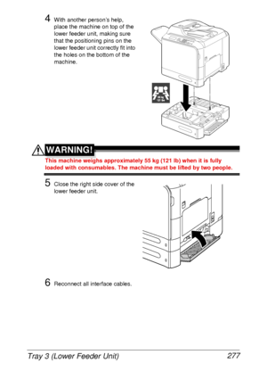 Page 289Tray 3 (Lower Feeder Unit) 277
4With another person’s help, 
place the machine on top of the 
lower feeder unit, making sure 
that the positioning pins on the 
lower feeder unit correctly fit into 
the holes on the bottom of the 
machine.
WARNING!
This machine weighs approximately 55 kg (121 lb) when it is fully 
loaded with consumables. The machine must be lifted by two people.
5Close the right side cover of the 
lower feeder unit.
6Reconnect all interface cables.
55 kg121 lbs
 