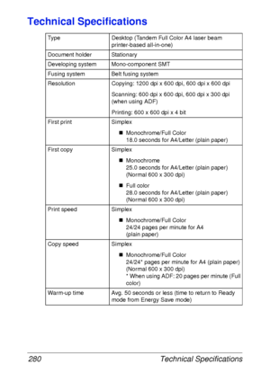 Page 292Technical Specifications 280
Technical Specifications
Type Desktop (Tandem Full Color A4 laser beam 
printer-based all-in-one)
Document holder Stationary
Developing system Mono-component SMT
Fusing system Belt fusing system
Resolution Copying: 1200 dpi x 600 dpi, 600 dpi x 600 dpi
Scanning: 600 dpi x 600 dpi, 600 dpi x 300 dpi 
(when using ADF)
Printing: 600 x 600 dpi x 4 bit
First print Simplex
„Monochrome/Full Color
18.0 seconds for A4/Letter (plain paper)
First copy Simplex
„Monochrome
25.0 seconds...