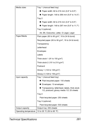 Page 293Technical Specifications 281
Media sizes Tray 1 (manual feed tray)
„Paper width: 92 to 216 mm (3.6 to 8.5)
„Paper length: 148 to 356 mm (5.8 to 14.0)
Tray 2
„Paper width: 92 to 216 mm (3.6 to 8.5)
„Paper length: 148 to 297 mm (5.8 to 11.7)
Tray 3 (optional)
A4, B5, Executive, Letter, G-Legal, Legal
Paper/Media
Plain paper (60 to 90 g/m
2, 16 to 24 lb bond)
Recycled paper (60 to 90 g/m
2, 16 to 24 lb bond)
Transparency
Letterhead
Envelopes
Labels
Thick stock 1 (91 to 150 g/m
2)
Thick stock 2 (151 to 210...