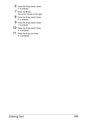 Page 297Entering Text 285
6Press the 3 key seven times.
“f” is entered.
7Press the ) key.
The cursor moves to the right.
8Press the 3 key seven times.
“f” is entered.
9Press the 4 key seven times.
“i” is entered.
10Press the 2 key seven times.
“c” is entered.
11Press the 3 key six times.
“e” is entered.
 