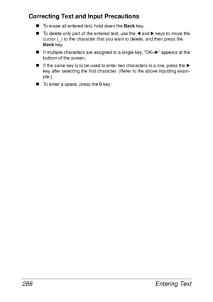 Page 298Entering Text 286
Correcting Text and Input Precautions
„To erase all entered text, hold down the Back key.
„To delete only part of the entered text, use the * and ) keys to move the 
cursor (_) to the character that you want to delete, and then press the 
Back key.
„If multiple characters are assigned to a single key, “OK=)” appears at the 
bottom of the screen.
„If the same key is to be used to enter two characters in a row, press the ) 
key after selecting the first character. (Refer to the above...