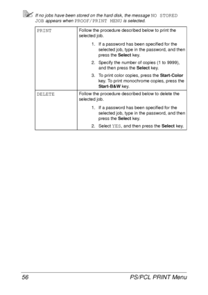 Page 68PS/PCL PRINT Menu 56
If no jobs have been stored on the hard disk, the message NO STORED 
JOB
 appears when PROOF/PRINT MENU is selected.
PRINTFollow the procedure described below to print the 
selected job.
1. If a password has been specified for the 
selected job, type in the password, and then 
press the Select key.
2. Specify the number of copies (1 to 9999), 
and then press the Select key.
3. To print color copies, press the Start-Color 
key. To print monochrome copies, press the 
Start-B&W key....