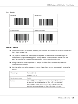 Page 128Print Sample
EPSON ITF EPSON ITF CD
EPSON ITF Num EPSON ITF CD Num
EPSON Codabar
❏Four Codabar fonts are available, allowing you to enable and disable the automatic insertion of
check digits and OCR-B.
❏The height of the bar code is automatically adjusted to 15% or more of its total length, in
conformance to the Codabar standard. For this reason, it is important to keep at least one
space between the bar code and the surrounding text to prevent overlapping.
❏When either a Start or a Stop character is...