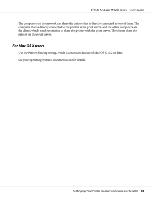 Page 68The computers on the network can share the printer that is directly connected to one of them. The
computer that is directly connected to the printer is the print server, and the other computers are
the clients which need permission to share the printer with the print server. The clients share the
printer via the print server.
For Mac OS X users
Use the Printer Sharing setting, which is a standard feature of Mac OS X 10.2 or later.
See your operating system’s documentation for details.
EPSON AcuLaser...