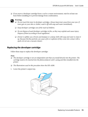 Page 70❏If you move a developer cartridge from a cool to a warm environment, wait for at least one
hour before installing it to prevent damage from condensation.
w
Warning:
❏Do not touch the toner in developer cartridges. Always keep toner away from your eyes. If
toner gets on your skin or clothes, wash it off with soap and water immediately.
❏Keep developer cartridges out of the reach of children.
❏Do not dispose of used developer cartridges in fire, as they may explode and cause injury.
Dispose of them...