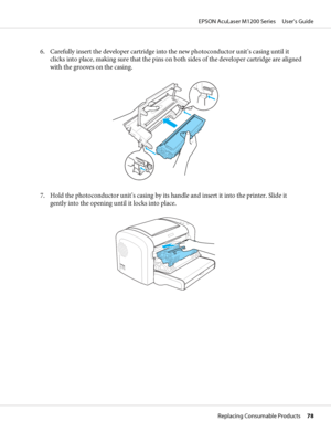 Page 786. Carefully insert the developer cartridge into the new photoconductor unit’s casing until it
clicks into place, making sure that the pins on both sides of the developer cartridge are aligned
with the grooves on the casing.
7. Hold the photoconductor unit’s casing by its handle and insert it into the printer. Slide it
gently into the opening until it locks into place.
EPSON AcuLaser M1200 Series     User’s Guide
Replacing Consumable Products     78
 