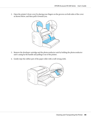 Page 842. Open the printer’s front cover by placing your fingers on the grooves on both sides of the cover
as shown below, and then pull it towards you.
3. Remove the developer cartridge and the photoconductor unit by holding the photoconductor
unit’s casing by the handle and pulling it out of the printer.
4. Gently wipe the rubber part of the paper roller with a well-wrung cloth.
EPSON AcuLaser M1200 Series     User’s Guide
Cleaning and Transporting the Printer     84
 