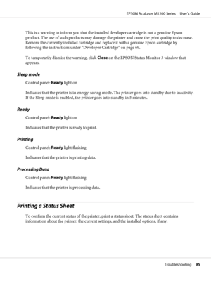 Page 95This is a warning to inform you that the installed developer cartridge is not a genuine Epson
product. The use of such products may damage the printer and cause the print quality to decrease.
Remove the currently installed cartridge and replace it with a genuine Epson cartridge by
following the instructions under “Developer Cartridge” on page 69.
To temporarily dismiss the warning, click Close on the EPSON Status Monitor 3 window that
appears.
Sleep mode
Control panel: Ready light on
Indicates that the...