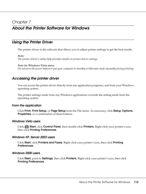 Page 112About the Printer Software for Windows112
Chapter 7 
About the Printer Software for Windows
Using the Printer Driver 
The printer driver is the software that allows you to adjust printer settings to get the best results.
Note:
The printer driver’s online help provides details on printer driver settings.
Note for Windows Vista users:
Do not press the power button or put your computer to standby or hibernate mode manually during printing.
Accessing the printer driver
You can access the printer driver...