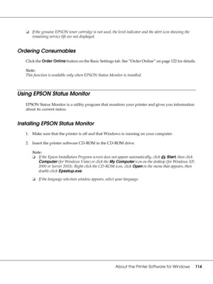 Page 114About the Printer Software for Windows114
❏If the genuine EPSON toner cartridge is not used, the level indicator and the alert icon showing the 
remaining service life are not displayed.
Ordering Consumables
Click the Order Online button on the Basic Settings tab. See “Order Online” on page 122 for details.
Note:
This function is available only when EPSON Status Monitor is installed.
Using EPSON Status Monitor
EPSON Status Monitor is a utility program that monitors your printer and gives you information...