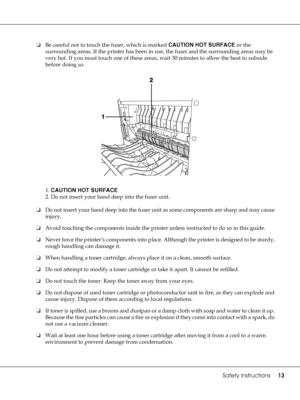 Page 13Safety Instructions13
❏Be careful not to touch the fuser, which is marked CAUTION HOT SURFACE or the 
surrounding areas. If the printer has been in use, the fuser and the surrounding areas may be 
very hot. If you must touch one of these areas, wait 30 minutes to allow the heat to subside 
before doing so.
1. CAUTION HOT SURFACE
2. Do not insert your hand deep into the fuser unit.
❏Do not insert your hand deep into the fuser unit as some components are sharp and may cause 
injury.
❏Avoid touching the...