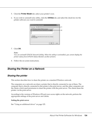 Page 124About the Printer Software for Windows124
5. Click the Printer Model tab, select your printer’s icon.
6. If you wish to uninstall only utility, click the Utilities tab, and select the check box for the 
printer software you want to uninstall.
7. Click OK.
Note:
You can uninstall EPSON Network Utility. When the utility is uninstalled, you cannot display the 
printer status from EPSON Status Monitor of other printers.
8. Follow the on-screen instructions.
Sharing the Printer on a Network
Sharing the...