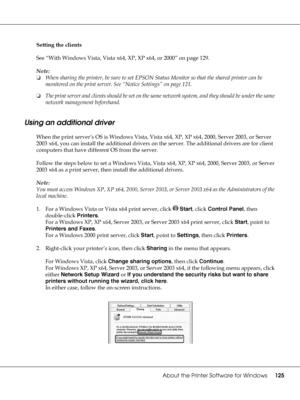 Page 125About the Printer Software for Windows125
Setting the clients
See “With Windows Vista, Vista x64, XP, XP x64, or 2000” on page 129.
Note:
❏When sharing the printer, be sure to set EPSON Status Monitor so that the shared printer can be 
monitored on the print server. See “Notice Settings” on page 121.
❏The print server and clients should be set on the same network system, and they should be under the same 
network management beforehand.
Using an additional driver
When the print server’s OS is Windows...