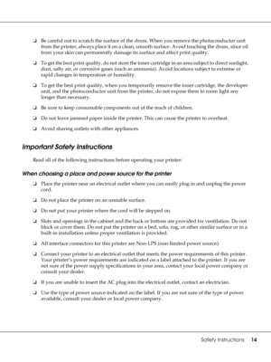 Page 14Safety Instructions14
❏Be careful not to scratch the surface of the drum. When you remove the photoconductor unit 
from the printer, always place it on a clean, smooth surface. Avoid touching the drum, since oil 
from your skin can permanently damage its surface and affect print quality.
❏To get the best print quality, do not store the toner cartridge in an area subject to direct sunlight, 
dust, salty air, or corrosive gases (such as ammonia). Avoid locations subject to extreme or 
rapid changes in...