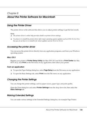 Page 134About the Printer Software for Macintosh134
Chapter 8 
About the Printer Software for Macintosh
Using the Printer Driver
The printer driver is the software that allows you to adjust printer settings to get the best results.
Note:
❏The printer driver’s online help provides details on printer driver settings.
❏You have to re-install the printer driver after major operating system updates such as OSX 10.3 to 10.4, 
but you do not have to re-install it for minor updates such as 10.3.1 to 10.3.2.
Accessing...