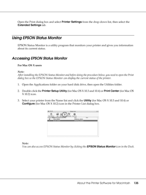 Page 135About the Printer Software for Macintosh135
Open the Print dialog box and select Printer Settings from the drop-down list, then select the 
Extended Settings tab.
Using EPSON Status Monitor
EPSON Status Monitor is a utility program that monitors your printer and gives you information 
about its current status.
Accessing EPSON Status Monitor
For Mac OS X users
Note:
After installing the EPSON Status Monitor and before doing the procedure below, you need to open the Print 
dialog box so the EPSON Status...