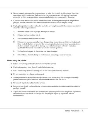 Page 15Safety Instructions15
❏When connecting this product to a computer or other device with a cable, ensure the correct 
orientation of the connectors. Each connector has only one correct orientation. Inserting a 
connector in the wrong orientation may damage both devices connected by the cable.
❏If you use an extension cord, make sure that the total of the ampere ratings on the products 
plugged into the extension cord does not exceed the extension cord ampere rating.
❏Unplug this printer from the wall...