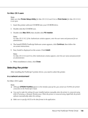 Page 146About the PostScript Printer Driver146
For Mac OS X users
Note:
Make sure that Printer Setup Utility (for Mac OS X 10.3 and 10.4) or Print Center (for Mac OS X 10.2) 
is not open.
1. Insert the printer software CD-ROM into your CD-ROM drive.
2. Double-click the CD-ROM icon.
3. Double-click Mac OS X, then double-click PS Installer.
Note:
For Mac OS X 10.2, if the Authenticate window appears, enter the user name and password for an 
administrator.
4. The Install EPSON PostScript Software screen appears,...