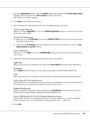 Page 147About the PostScript Printer Driver147
1. Open the Applications folder, open the Utilities folder, then double-click Printer Setup Utility 
(for Mac OS X 10.3 and 10.4) or Print Center (for Mac OS X 10.2).
The Printer List window appears.
2. Click Add in the Printer List window.
3. Select the protocol or the interface that you are using from the pop-up list.
Note for AppleTalk users:
Make sure to select AppleTalk. Do not select EPSON AppleTalk, because it cannot be used with the 
PostScript 3 printer...