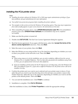 Page 151About the PCL6/PCL5 Printer Driver151
Installing the PCL6 printer driver
Note:
❏Installing the printer software for Windows XP or 2000 may require administrator privileges. If you 
have problems, ask your administrator for more information.
❏Turn off all virus protection programs before installing the printer software.
❏The examples in this section are from the Windows XP operating system. They may vary in appearance 
from what actually appears on your screen; however, the instructions are the same....