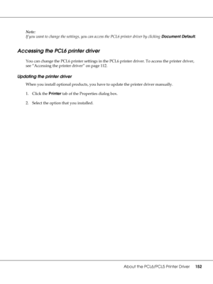 Page 152About the PCL6/PCL5 Printer Driver152
Note:
If you want to change the settings, you can access the PCL6 printer driver by clicking Document Default.
Accessing the PCL6 printer driver
You can change the PCL6 printer settings in the PCL6 printer driver. To access the printer driver, 
see “Accessing the printer driver” on page 112.
Updating the printer driver
When you install optional products, you have to update the printer driver manually.
1. Click the Printer tab of the Properties dialog box.
2. Select...