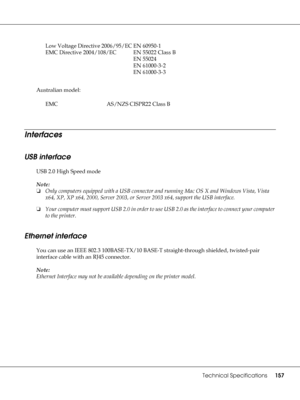 Page 157Technical Specifications157
Australian model:
Interfaces
USB interface
USB 2.0 High Speed mode
Note:
❏Only computers equipped with a USB connector and running Mac OS X and Windows Vista, Vista 
x64, XP, XP x64, 2000, Server 2003, or Server 2003 x64, support the USB interface.
❏Your computer must support USB 2.0 in order to use USB 2.0 as the interface to connect your computer 
to the printer.
Ethernet interface
You can use an IEEE 802.3 100BASE-TX/10 BASE-T straight-through shielded, twisted-pair...