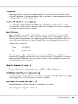 Page 161Customer Support161
Your Dealer
Don’t forget that your dealer can often help identify and resolve problems. The dealer should 
always be the first call for advise on problems; they can often solve problems quickly and easily as 
well as give advise on the next step to take.
Internet URL http://www.epson.com.au
Access the Epson Australia World Wide Web pages. Worth taking your modem here for the 
occasional surf! The site provides a download area for drivers, Epson contact points, new product 
information...