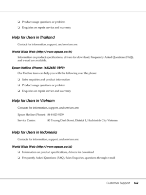 Page 162Customer Support162
❏Product usage questions or problem
❏Enquiries on repair service and warranty
Help for Users in Thailand
New :For all productsContact for information, support, and services are:
World Wide Web (http://www.epson.co.th)
Information on product specifications, drivers for download, Frequently Asked Questions (FAQ), 
and e-mail are available.
Epson Hotline (Phone: (66)2685-9899)
Our Hotline team can help you with the following over the phone:
❏Sales enquiries and product information...